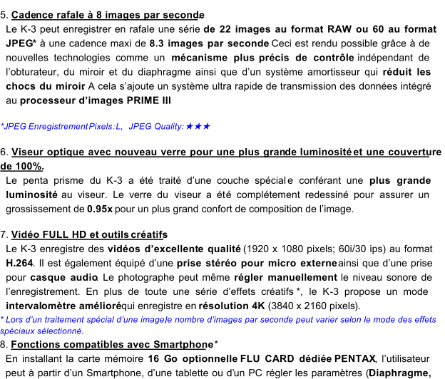 5.   Cade nce rafale  8 images par seconde .   Le K - 3  peut enregistrer en rafale une srie  de 22 images au format RAW ou 60 au format  JPEG *    une cadence maxi de  8.3 images par seconde .  Ceci est rendu possible grce  de  nouvelles technologies comme un  mcanisme plus  prcis de contrle   indpendant   de  lobturateur, du  miroir   et du  diaphragme   ainsi que   dun systme amortisseur  q ui  rduit les  chocs du miroir .  A cela sajoute un systme ultra rapide de transmission des donnes intgr  au  processeur dimages PRIME III .      *J PEG  Enregistrement   Pixels ： L,   JPEG Quality ： ★★★     6.   Viseur optique avec nouveau verre pour une plus      gran    de     luminosit      et une couverture  de 100%.       Le  penta prisme   du K - 3   a t trait dune couche spcial e   confrant une  plus grande  luminosit   au viseur .  Le verre du   viseu r a t  compl tement redessin pour   assurer un  grossissement de   0.95x  pour un plus grand confort de composition de limage.        7.   Vido FULL HD et   outils    cratifs .   Le K - 3 enregistre des  vidos dexcellent  e    qualit    (1920 x 1080 pixel  s; 60i/30 ips  )    au format  H . 264 .  I l es t galement quip dune  prise stro pour micro externe    ainsi que dune prise  pour  casque audio .  Le photographe peut mme  rgler manuellement    le niveau sonore de  lenregistrement.  En plus de toute une srie deffets cratifs * ,  le K - 3 propose un mode  inter val omtre amlior   qui enregistre en  rsolution 4K     (3840 x 2160 pixels ) .   *   Lors dun traitement spcial dune image,  le nombre dimages par seconde peut varier selon le mode des effets  spciaux slectionn.   8 .   Fonctions compatibles avec    S   martphone    *   En  in stallant la carte mmoire  16 G o optionnelle  FLU CARD ddie   PENTAX ,  lutilisateur  peut    partir dun Smartphone, dune tablette ou d un PC  rgler les paramtres ( Diaphragme,